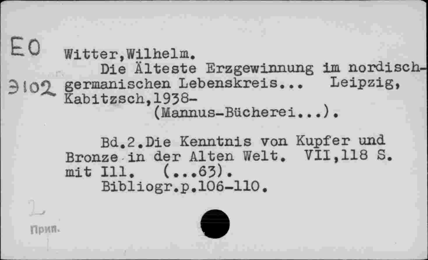 ﻿£0
ЭЮ2.
Witter,Wilhelm.
Die Älteste Erzgewinnung im nordisch germanischen Lebenskreis... Leipzig, Kabitzsch,1938-
(Mannus-Bücherei...).
Bd.2.Die Kenntnis von Kupfer und Bronze in der Alten Welt. VII,118 S. mit Ill. (...65).
Bibliogr.p.106-110
Прип.